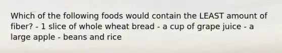 Which of the following foods would contain the LEAST amount of fiber? - 1 slice of whole wheat bread - a cup of grape juice - a large apple - beans and rice