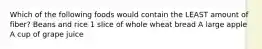 Which of the following foods would contain the LEAST amount of fiber? Beans and rice 1 slice of whole wheat bread A large apple A cup of grape juice