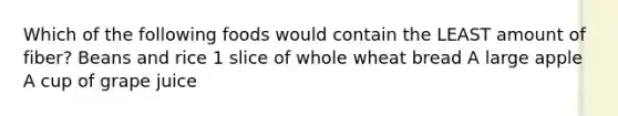 Which of the following foods would contain the LEAST amount of fiber? Beans and rice 1 slice of whole wheat bread A large apple A cup of grape juice
