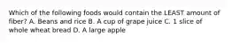Which of the following foods would contain the LEAST amount of fiber? A. Beans and rice B. A cup of grape juice C. 1 slice of whole wheat bread D. A large apple
