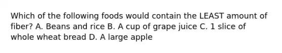 Which of the following foods would contain the LEAST amount of fiber? A. Beans and rice B. A cup of grape juice C. 1 slice of whole wheat bread D. A large apple