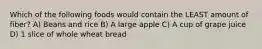 Which of the following foods would contain the LEAST amount of fiber? A) Beans and rice B) A large apple C) A cup of grape juice D) 1 slice of whole wheat bread