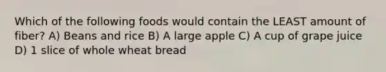 Which of the following foods would contain the LEAST amount of fiber? A) Beans and rice B) A large apple C) A cup of grape juice D) 1 slice of whole wheat bread