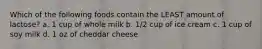 Which of the following foods contain the LEAST amount of lactose? a. 1 cup of whole milk b. 1/2 cup of ice cream c. 1 cup of soy milk d. 1 oz of cheddar cheese