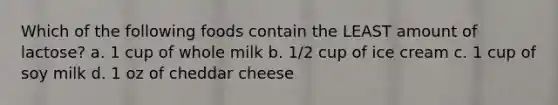 Which of the following foods contain the LEAST amount of lactose? a. 1 cup of whole milk b. 1/2 cup of ice cream c. 1 cup of soy milk d. 1 oz of cheddar cheese