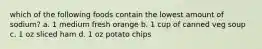 which of the following foods contain the lowest amount of sodium? a. 1 medium fresh orange b. 1 cup of canned veg soup c. 1 oz sliced ham d. 1 oz potato chips