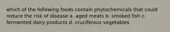 which of the following foods contain phytochemicals that could reduce the risk of disease a. aged meats b. smoked fish c. fermented dairy products d. cruciferous vegetables