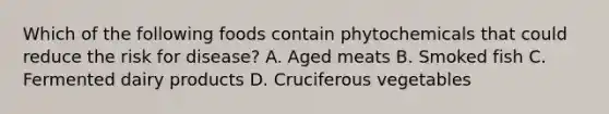 Which of the following foods contain phytochemicals that could reduce the risk for disease? A. Aged meats B. Smoked fish C. Fermented dairy products D. Cruciferous vegetables