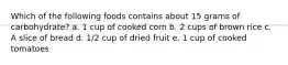 Which of the following foods contains about 15 grams of carbohydrate? a. 1 cup of cooked corn b. 2 cups of brown rice c. A slice of bread d. 1/2 cup of dried fruit e. 1 cup of cooked tomatoes