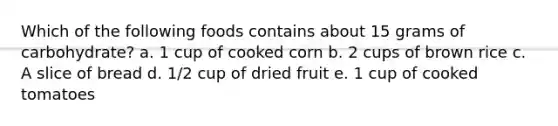 Which of the following foods contains about 15 grams of carbohydrate? a. 1 cup of cooked corn b. 2 cups of brown rice c. A slice of bread d. 1/2 cup of dried fruit e. 1 cup of cooked tomatoes