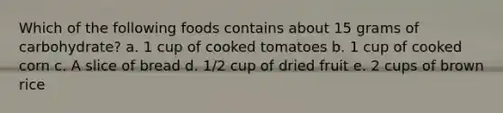 Which of the following foods contains about 15 grams of carbohydrate? a. 1 cup of cooked tomatoes b. 1 cup of cooked corn c. A slice of bread d. 1/2 cup of dried fruit e. 2 cups of brown rice