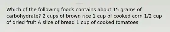 Which of the following foods contains about 15 grams of carbohydrate? 2 cups of brown rice 1 cup of cooked corn 1/2 cup of dried fruit A slice of bread 1 cup of cooked tomatoes