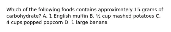 Which of the following foods contains approximately 15 grams of carbohydrate? A. 1 English muffin B. ½ cup mashed potatoes C. 4 cups popped popcorn D. 1 large banana