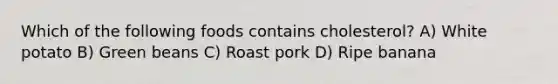 Which of the following foods contains cholesterol? A) White potato B) Green beans C) Roast pork D) Ripe banana