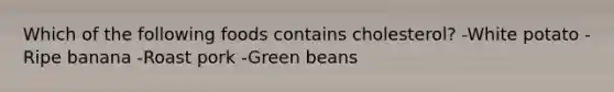 Which of the following foods contains cholesterol? -White potato -Ripe banana -Roast pork -Green beans