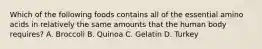 Which of the following foods contains all of the essential amino acids in relatively the same amounts that the human body requires? A. Broccoli B. Quinoa C. Gelatin D. Turkey