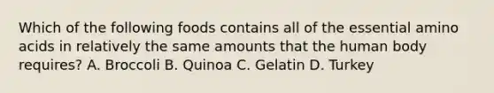 Which of the following foods contains all of the essential amino acids in relatively the same amounts that the human body requires? A. Broccoli B. Quinoa C. Gelatin D. Turkey