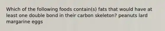 Which of the following foods contain(s) fats that would have at least one double bond in their carbon skeleton? peanuts lard margarine eggs