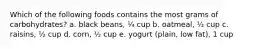 Which of the following foods contains the most grams of carbohydrates? a. black beans, ¼ cup b. oatmeal, ½ cup c. raisins, ½ cup d. corn, ½ cup e. yogurt (plain, low fat), 1 cup