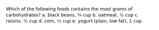 Which of the following foods contains the most grams of carbohydrates? a. black beans, ¼ cup b. oatmeal, ½ cup c. raisins, ½ cup d. corn, ½ cup e. yogurt (plain, low fat), 1 cup