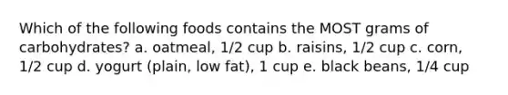 Which of the following foods contains the MOST grams of carbohydrates? a. oatmeal, 1/2 cup b. raisins, 1/2 cup c. corn, 1/2 cup d. yogurt (plain, low fat), 1 cup e. black beans, 1/4 cup