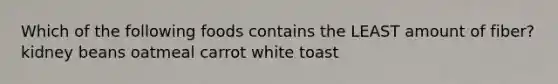 Which of the following foods contains the LEAST amount of fiber? kidney beans oatmeal carrot white toast