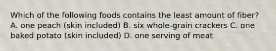 Which of the following foods contains the least amount of fiber? A. one peach (skin included) B. six whole-grain crackers C. one baked potato (skin included) D. one serving of meat