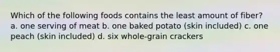 Which of the following foods contains the least amount of fiber? a. one serving of meat b. one baked potato (skin included) c. one peach (skin included) d. six whole-grain crackers