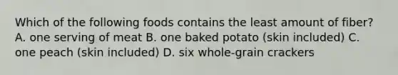 Which of the following foods contains the least amount of fiber? A. one serving of meat B. one baked potato (skin included) C. one peach (skin included) D. six whole-grain crackers