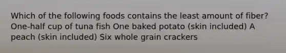 Which of the following foods contains the least amount of fiber? One-half cup of tuna fish One baked potato (skin included) A peach (skin included) Six whole grain crackers