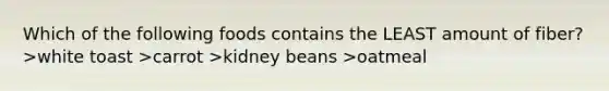 Which of the following foods contains the LEAST amount of fiber? >white toast >carrot >kidney beans >oatmeal