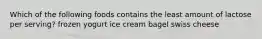 Which of the following foods contains the least amount of lactose per serving? frozen yogurt ice cream bagel swiss cheese