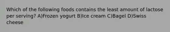 Which of the following foods contains the least amount of lactose per serving? A)Frozen yogurt B)Ice cream C)Bagel D)Swiss cheese