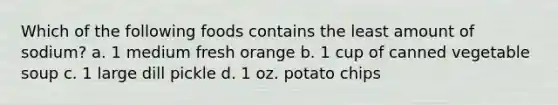 Which of the following foods contains the least amount of sodium? a. 1 medium fresh orange b. 1 cup of canned vegetable soup c. 1 large dill pickle d. 1 oz. potato chips