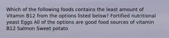 Which of the following foods contains the least amount of Vitamin B12 from the options listed below? Fortified nutritional yeast Eggs All of the options are good food sources of vitamin B12 Salmon Sweet potato