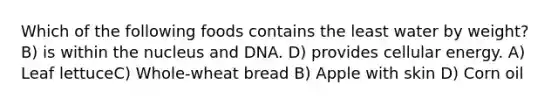 Which of the following foods contains the least water by weight? B) is within the nucleus and DNA. D) provides cellular energy. A) Leaf lettuceC) Whole-wheat bread B) Apple with skin D) Corn oil