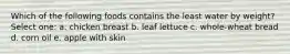 Which of the following foods contains the least water by weight? Select one: a. chicken breast b. leaf lettuce c. whole-wheat bread d. corn oil e. apple with skin