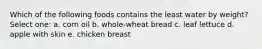 Which of the following foods contains the least water by weight? Select one: a. corn oil b. whole-wheat bread c. leaf lettuce d. apple with skin e. chicken breast