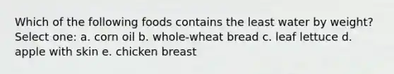 Which of the following foods contains the least water by weight? Select one: a. corn oil b. whole-wheat bread c. leaf lettuce d. apple with skin e. chicken breast