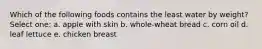 Which of the following foods contains the least water by weight? Select one: a. apple with skin b. whole-wheat bread c. corn oil d. leaf lettuce e. chicken breast