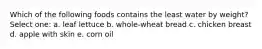Which of the following foods contains the least water by weight? Select one: a. leaf lettuce b. whole-wheat bread c. chicken breast d. apple with skin e. corn oil