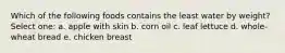 Which of the following foods contains the least water by weight? Select one: a. apple with skin b. corn oil c. leaf lettuce d. whole-wheat bread e. chicken breast