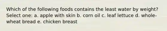 Which of the following foods contains the least water by weight? Select one: a. apple with skin b. corn oil c. leaf lettuce d. whole-wheat bread e. chicken breast