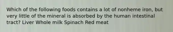 Which of the following foods contains a lot of nonheme iron, but very little of the mineral is absorbed by the human intestinal tract? Liver Whole milk Spinach Red meat