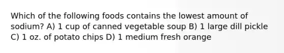 Which of the following foods contains the lowest amount of sodium? A) 1 cup of canned vegetable soup B) 1 large dill pickle C) 1 oz. of potato chips D) 1 medium fresh orange