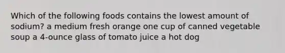 Which of the following foods contains the lowest amount of sodium? a medium fresh orange one cup of canned vegetable soup a 4-ounce glass of tomato juice a hot dog