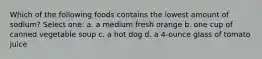 Which of the following foods contains the lowest amount of sodium? Select one: a. a medium fresh orange b. one cup of canned vegetable soup c. a hot dog d. a 4-ounce glass of tomato juice