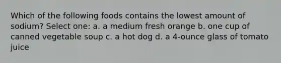 Which of the following foods contains the lowest amount of sodium? Select one: a. a medium fresh orange b. one cup of canned vegetable soup c. a hot dog d. a 4-ounce glass of tomato juice