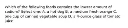 Which of the following foods contains the lowest amount of sodium? Select one: A. a hot dog B. a medium fresh orange C. one cup of canned vegetable soup D. a 4-ounce glass of tomato juice