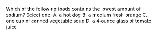 Which of the following foods contains the lowest amount of sodium? Select one: A. a hot dog B. a medium fresh orange C. one cup of canned vegetable soup D. a 4-ounce glass of tomato juice